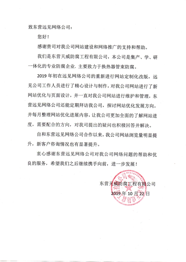 致東營(yíng)遠(yuǎn)見(jiàn)網(wǎng)絡(luò)公司： 您好！ 感謝貴司對(duì)我公司網(wǎng)站建設(shè)和網(wǎng)絡(luò)推廣的支持和幫助。 我們是東營(yíng)天威防腐工程有限公司，本公司是集產(chǎn)、學(xué)、研一體化的專業(yè)防腐企業(yè)，主要致力于換熱器管束防腐。 2019年初在遠(yuǎn)見(jiàn)網(wǎng)絡(luò)公司的重新進(jìn)行網(wǎng)站定制化改版，遠(yuǎn)見(jiàn)公司工作人員進(jìn)行了精心設(shè)計(jì)與制作，對(duì)我公司網(wǎng)站進(jìn)行了新網(wǎng)站優(yōu)化與頁(yè)面設(shè)計(jì)，并一直對(duì)我公司網(wǎng)站進(jìn)行維護(hù)和管理，東營(yíng)遠(yuǎn)見(jiàn)網(wǎng)絡(luò)公司還能定期拜訪我公司，探討網(wǎng)站優(yōu)化發(fā)展方向，并每月整理網(wǎng)站優(yōu)化進(jìn)展內(nèi)容，讓我公司更加全面的了解網(wǎng)站進(jìn)度，需要配合的方向，對(duì)我司提出的疑問(wèn)也積極回答并解決。 自和東營(yíng)遠(yuǎn)見(jiàn)網(wǎng)絡(luò)公司合作以來(lái)，我公司網(wǎng)站瀏覽量明顯提升，新客戶咨詢情況也有顯著提升。 衷心感謝東營(yíng)遠(yuǎn)見(jiàn)網(wǎng)絡(luò)公司對(duì)我公司網(wǎng)絡(luò)問(wèn)題的幫助和優(yōu)良的服務(wù)，希望我們之后繼續(xù)攜手向前，進(jìn)一步發(fā)展！ 東營(yíng)天威防腐工程有限公司 2019年10月22日